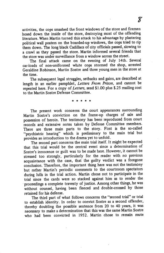 ’S activties, the cops smashed the front windows of the store and firemen hosed down the inside of the store, destroying most of the offending literature. When Martin turned this attack to his advantage by plastering political wall posters on the boarded-up windows, the cops tried to rip them down. The long black Cadillacs o city officials passed, slowing to a crawl as they passed the store. Martin informed several friends that the store was under surveillance from a window across the sreet. The final attack came on the evening of July 14th. Several carloads of non-uniformed white cops stormed the shop, arrested Geraldine Robinson, Martin Sostre and three young men in the store at the time. “The subsequent legal struggles, setbacks and gains,are described at length in an earlier pamphiet, Letters From Prison, and cannot be repeated here. For a copy of Letters, send $1.00 plus $.25 mailing cost to the Martin Sostre Defense Committee. The present work concerns the court appearances surrounding Martin Sostre’s conviction on the frame-up charges of sl and ‘possession of heroin. The testimony has been reproduced from court records and extensive notes taken by Defense Committee members. There are three main parts to the story. First is the so<alled “paychiatric hearing” which i preliminary to the main trial but provides an introduction to the drama yet to unfold. “The second part concerns the main trial itself. It might be expected that this trial would be the central event since a determination of Sostre’s innocence or guilt was to be made here. However, it cannot be Stressed too strongly, particularly for the reader with no previous scquaintance with the case, that the guilty verdict was a foregone conclusion. Therefore, the important thing here was not the testimony but rather Martin’s periodic comments to the courtroom spectators during lulls in the trial action. Martin chose not to participate in the tial since the cards were so stacked against him a to render the proceedings a complete travesty of justice. Among other things, he was without counsel, having been flecced and double-crossed by those retained for his defense. ‘The third part of what follows concerns the “second trial” or trial to establish identity. In order to convict Sostre as a second offender, thereby doubling the possible sentence from 20 to 40 years, it was necessary to make a determination that this was the same Martin Sostre who had been convicted in 1952 Martin chose to remain mute
